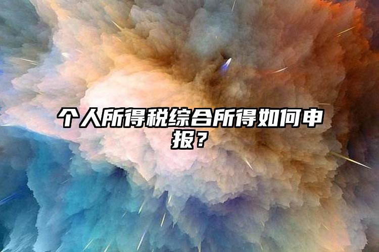 個(gè)人所得稅綜合所得如何申報(bào)？